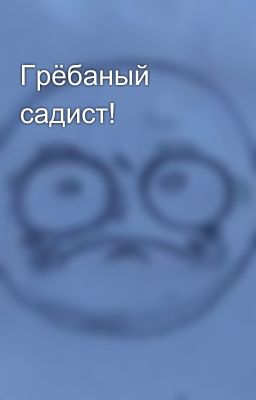 Грёбаный садист!