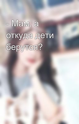 - Мам, а откуда дети берутся?